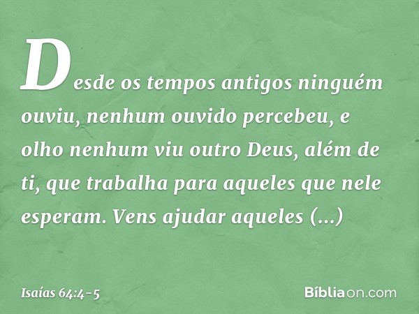 Desde os tempos antigos ninguém ouviu,
nenhum ouvido percebeu,
e olho nenhum viu outro Deus, além de ti,
que trabalha para aqueles
que nele esperam. Vens ajudar