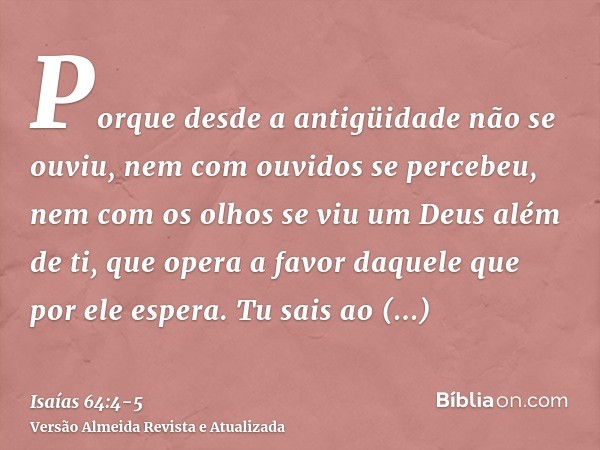 Porque desde a antigüidade não se ouviu, nem com ouvidos se percebeu, nem com os olhos se viu um Deus além de ti, que opera a favor daquele que por ele espera.T