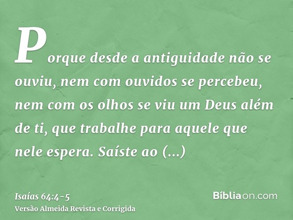 Porque desde a antiguidade não se ouviu, nem com ouvidos se percebeu, nem com os olhos se viu um Deus além de ti, que trabalhe para aquele que nele espera.Saíst