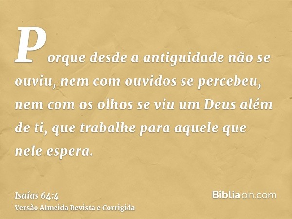Porque desde a antiguidade não se ouviu, nem com ouvidos se percebeu, nem com os olhos se viu um Deus além de ti, que trabalhe para aquele que nele espera.