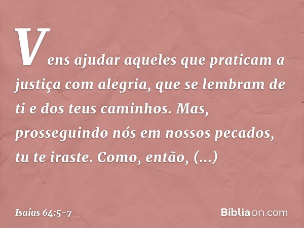 Vens ajudar aqueles
que praticam
a justiça com alegria,
que se lembram de ti e dos teus caminhos.
Mas, prosseguindo nós em nossos pecados,
tu te iraste.
Como, e