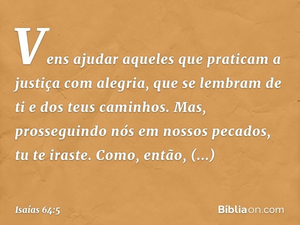 Vens ajudar aqueles
que praticam
a justiça com alegria,
que se lembram de ti e dos teus caminhos.
Mas, prosseguindo nós em nossos pecados,
tu te iraste.
Como, e