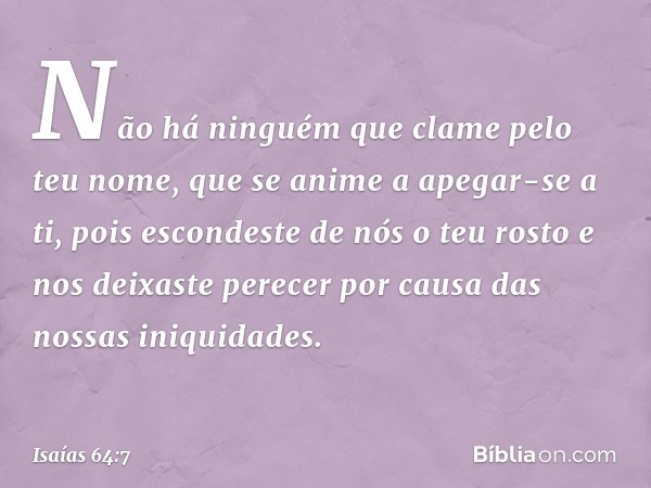 Não há ninguém
que clame pelo teu nome,
que se anime a apegar-se a ti,
pois escondeste de nós o teu rosto
e nos deixaste perecer
por causa das nossas iniquidade