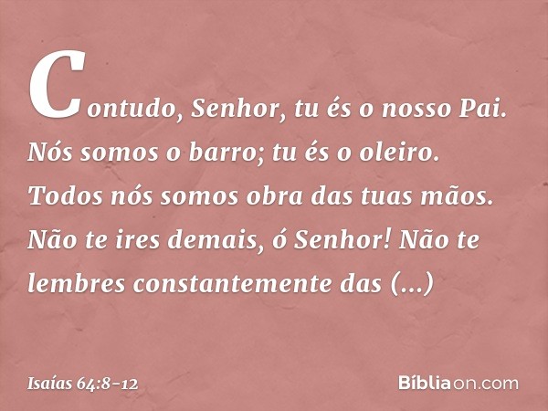 Contudo, Senhor, tu és o nosso Pai.
Nós somos o barro; tu és o oleiro.
Todos nós somos obra das tuas mãos. Não te ires demais, ó Senhor!
Não te lembres constant