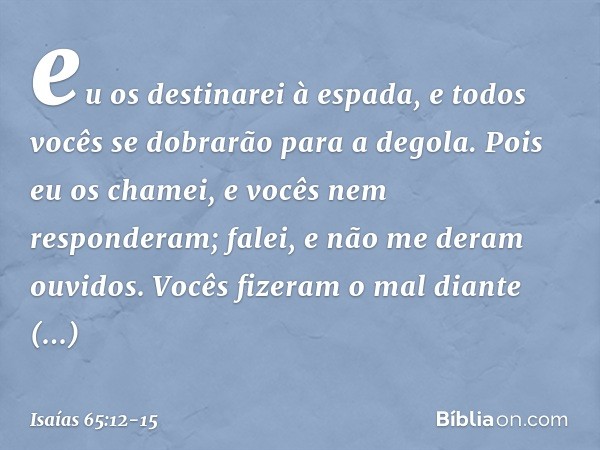 eu os destinarei à espada,
e todos vocês se dobrarão para a degola.
Pois eu os chamei,
e vocês nem responderam;
falei, e não me deram ouvidos.
Vocês fizeram o m