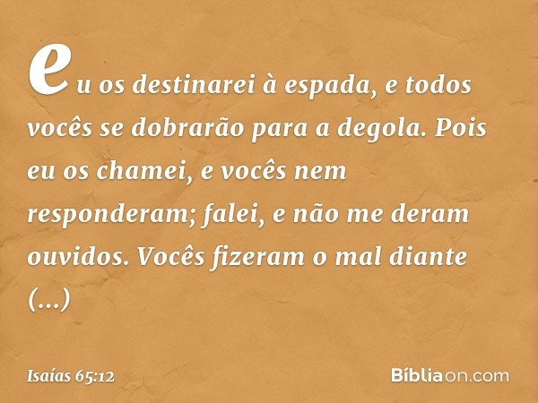 eu os destinarei à espada,
e todos vocês se dobrarão para a degola.
Pois eu os chamei,
e vocês nem responderam;
falei, e não me deram ouvidos.
Vocês fizeram o m