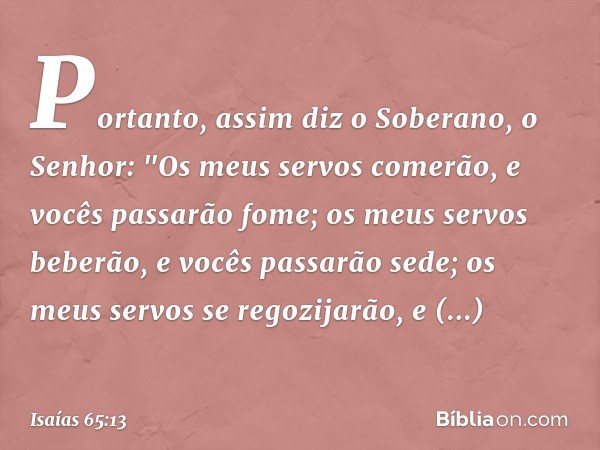 Portanto, assim diz o Soberano, o Senhor:
"Os meus servos comerão,
e vocês passarão fome;
os meus servos beberão,
e vocês passarão sede;
os meus servos se regoz