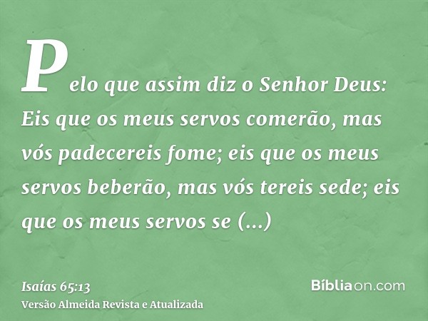 Pelo que assim diz o Senhor Deus: Eis que os meus servos comerão, mas vós padecereis fome; eis que os meus servos beberão, mas vós tereis sede; eis que os meus 