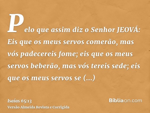 Pelo que assim diz o Senhor JEOVÁ: Eis que os meus servos comerão, mas vós padecereis fome; eis que os meus servos beberão, mas vós tereis sede; eis que os meus