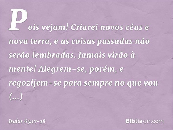 "Pois vejam!
Criarei novos céus
e nova terra,
e as coisas passadas não serão lembradas.
Jamais virão à mente! Alegrem-se, porém, e regozijem-se
para sempre no q