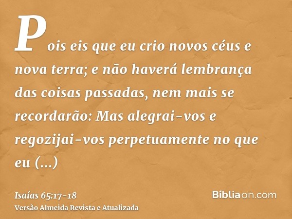 Pois eis que eu crio novos céus e nova terra; e não haverá lembrança das coisas passadas, nem mais se recordarão:Mas alegrai-vos e regozijai-vos perpetuamente n