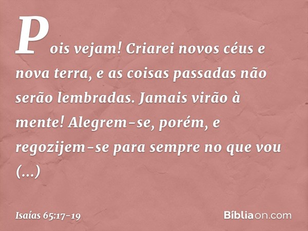 "Pois vejam!
Criarei novos céus
e nova terra,
e as coisas passadas não serão lembradas.
Jamais virão à mente! Alegrem-se, porém, e regozijem-se
para sempre no q