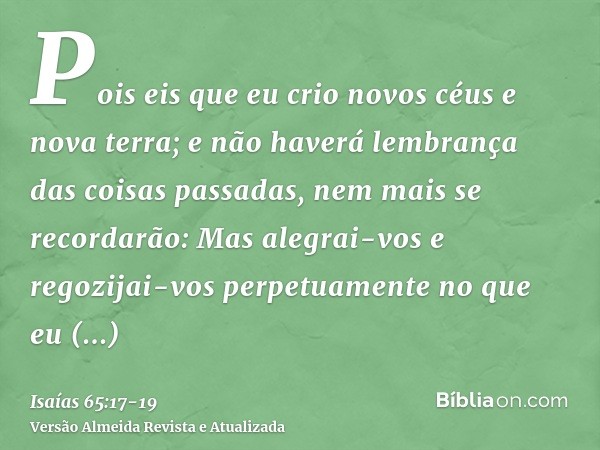 Pois eis que eu crio novos céus e nova terra; e não haverá lembrança das coisas passadas, nem mais se recordarão:Mas alegrai-vos e regozijai-vos perpetuamente n