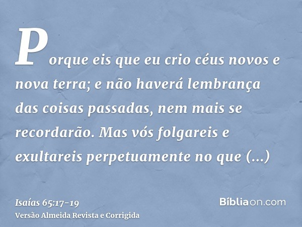 Porque eis que eu crio céus novos e nova terra; e não haverá lembrança das coisas passadas, nem mais se recordarão.Mas vós folgareis e exultareis perpetuamente 