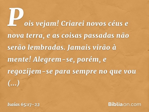 "Pois vejam!
Criarei novos céus
e nova terra,
e as coisas passadas não serão lembradas.
Jamais virão à mente! Alegrem-se, porém, e regozijem-se
para sempre no q