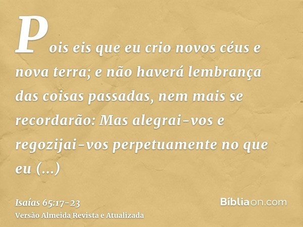 Pois eis que eu crio novos céus e nova terra; e não haverá lembrança das coisas passadas, nem mais se recordarão:Mas alegrai-vos e regozijai-vos perpetuamente n