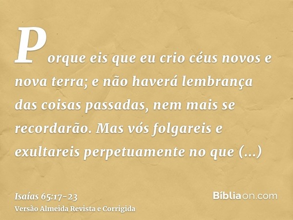 Porque eis que eu crio céus novos e nova terra; e não haverá lembrança das coisas passadas, nem mais se recordarão.Mas vós folgareis e exultareis perpetuamente 