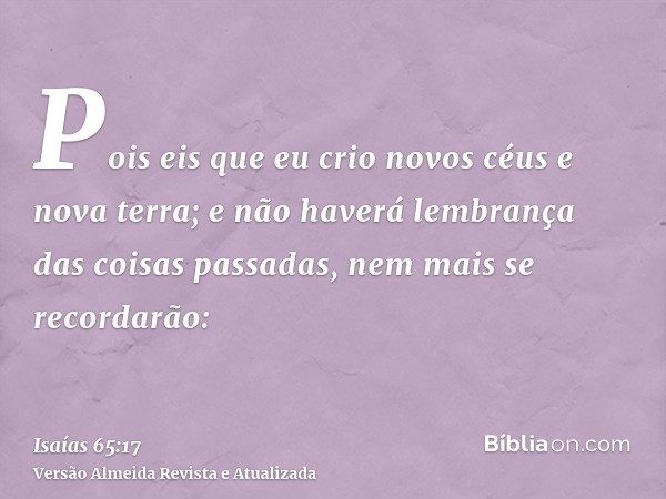 Pois eis que eu crio novos céus e nova terra; e não haverá lembrança das coisas passadas, nem mais se recordarão: