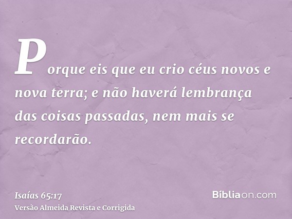 Porque eis que eu crio céus novos e nova terra; e não haverá lembrança das coisas passadas, nem mais se recordarão.