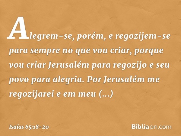 Alegrem-se, porém, e regozijem-se
para sempre no que vou criar,
porque vou criar Jerusalém para regozijo
e seu povo para alegria. Por Jerusalém me regozijarei
e