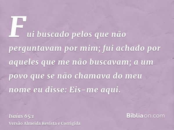 Fui buscado pelos que não perguntavam por mim; fui achado por aqueles que me não buscavam; a um povo que se não chamava do meu nome eu disse: Eis-me aqui.