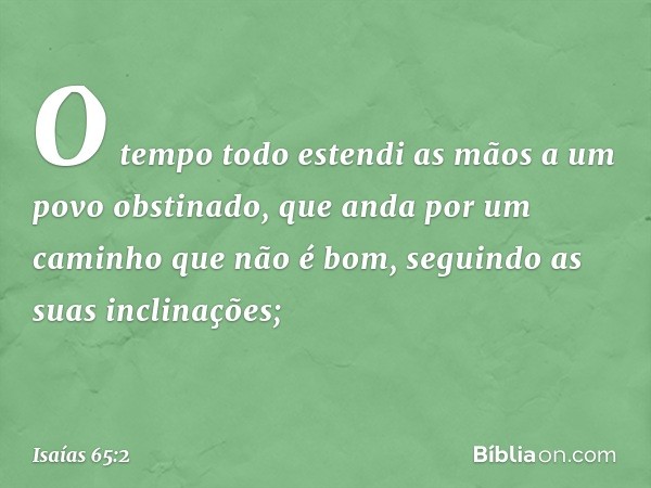 O tempo todo estendi as mãos
a um povo obstinado,
que anda por um caminho que não é bom,
seguindo as suas inclinações; -- Isaías 65:2