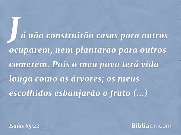 Já não construirão casas
para outros ocuparem,
nem plantarão para outros comerem.
Pois o meu povo terá vida longa
como as árvores;
os meus escolhidos esbanjarão