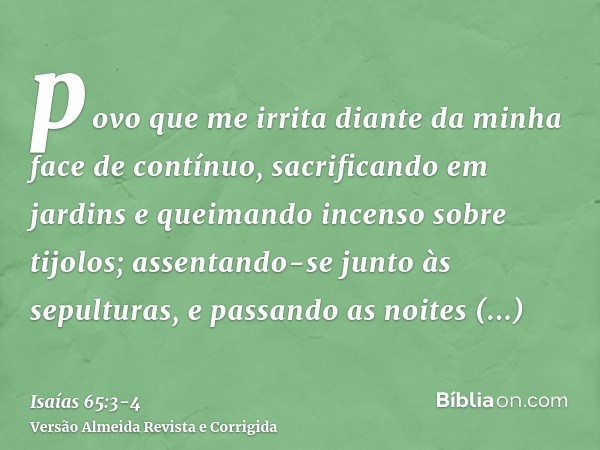 povo que me irrita diante da minha face de contínuo, sacrificando em jardins e queimando incenso sobre tijolos;assentando-se junto às sepulturas, e passando as 