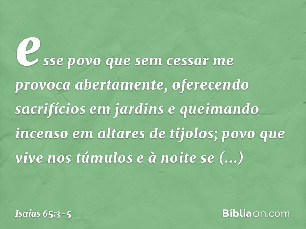 esse povo que sem cessar me provoca
abertamente,
oferecendo sacrifícios em jardins
e queimando incenso em altares de tijolos; povo que vive nos túmulos
e à noit