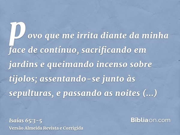 povo que me irrita diante da minha face de contínuo, sacrificando em jardins e queimando incenso sobre tijolos;assentando-se junto às sepulturas, e passando as 