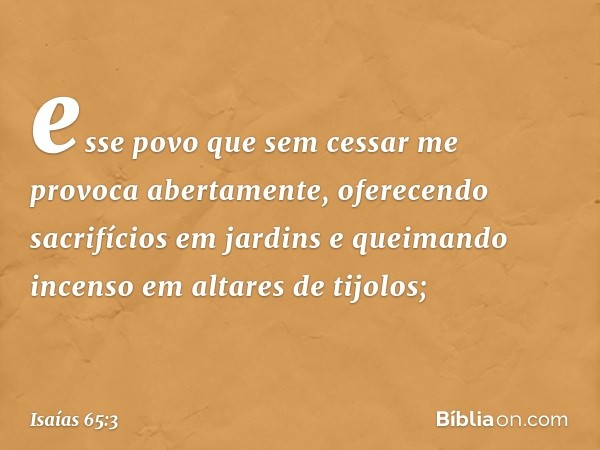 esse povo que sem cessar me provoca
abertamente,
oferecendo sacrifícios em jardins
e queimando incenso em altares de tijolos; -- Isaías 65:3