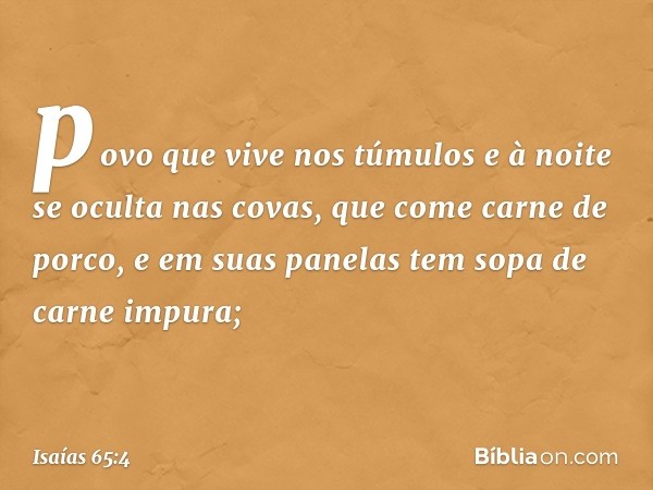 povo que vive nos túmulos
e à noite se oculta nas covas,
que come carne de porco,
e em suas panelas
tem sopa de carne impura; -- Isaías 65:4