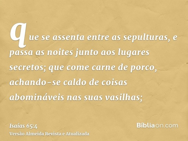 que se assenta entre as sepulturas, e passa as noites junto aos lugares secretos; que come carne de porco, achando-se caldo de coisas abomináveis nas suas vasil