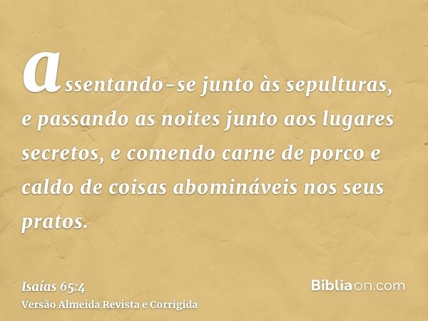 assentando-se junto às sepulturas, e passando as noites junto aos lugares secretos, e comendo carne de porco e caldo de coisas abomináveis nos seus pratos.