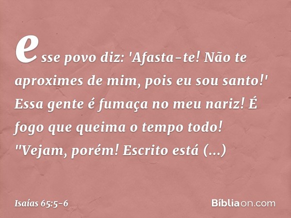 esse povo diz: 'Afasta-te!
Não te aproximes de mim,
pois eu sou santo!'
Essa gente é fumaça no meu nariz!
É fogo que queima o tempo todo! "Vejam, porém!
Escrito