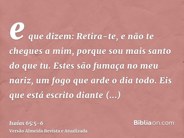 e que dizem: Retira-te, e não te chegues a mim, porque sou mais santo do que tu. Estes são fumaça no meu nariz, um fogo que arde o dia todo.Eis que está escrito