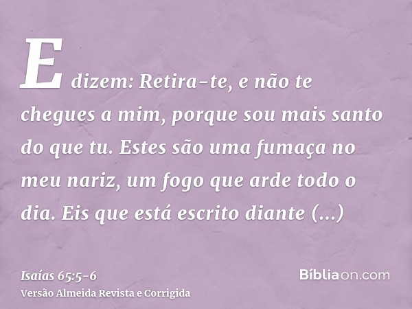 E dizem: Retira-te, e não te chegues a mim, porque sou mais santo do que tu. Estes são uma fumaça no meu nariz, um fogo que arde todo o dia.Eis que está escrito