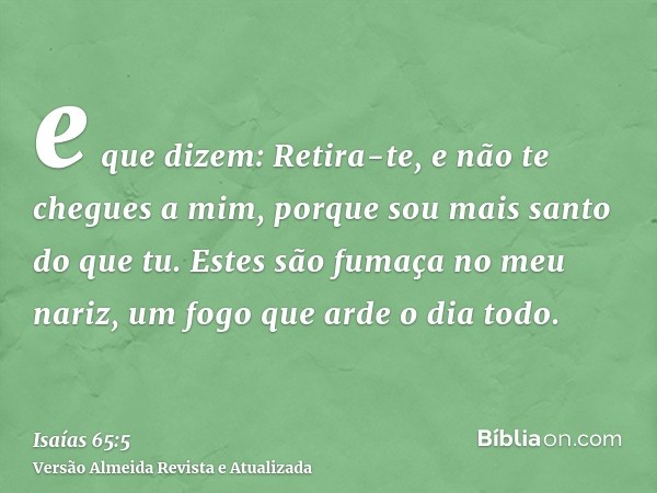 e que dizem: Retira-te, e não te chegues a mim, porque sou mais santo do que tu. Estes são fumaça no meu nariz, um fogo que arde o dia todo.