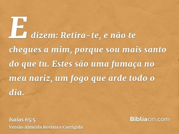 E dizem: Retira-te, e não te chegues a mim, porque sou mais santo do que tu. Estes são uma fumaça no meu nariz, um fogo que arde todo o dia.