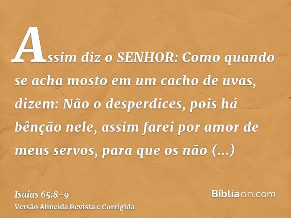 Assim diz o SENHOR: Como quando se acha mosto em um cacho de uvas, dizem: Não o desperdices, pois há bênção nele, assim farei por amor de meus servos, para que 