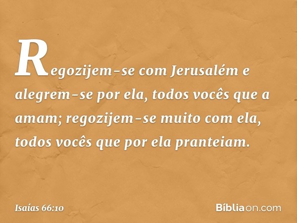 "Regozijem-se com Jerusalém
e alegrem-se por ela,
todos vocês que a amam;
regozijem-se muito com ela,
todos vocês que por ela pranteiam. -- Isaías 66:10