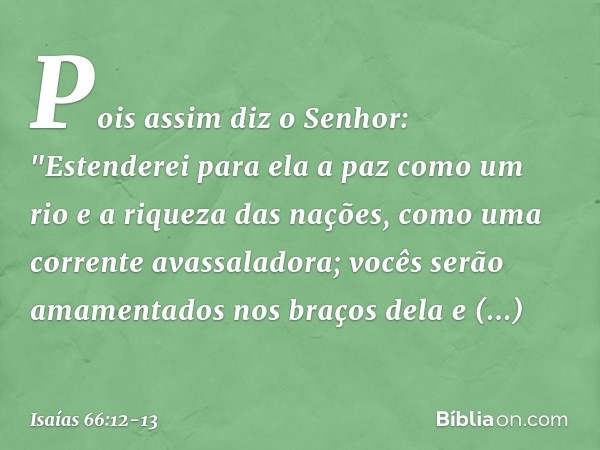 Pois assim diz o Senhor:
"Estenderei para ela a paz como um rio
e a riqueza das nações, como
uma corrente avassaladora;
vocês serão amamentados nos braços dela
