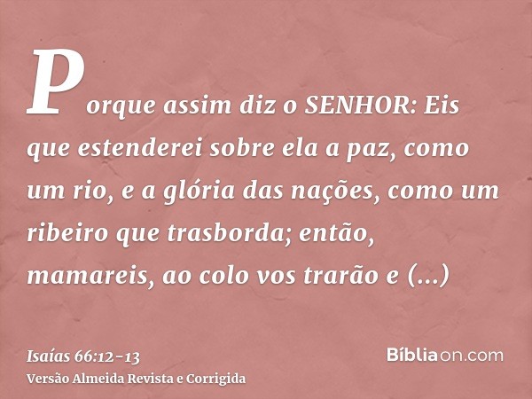 Porque assim diz o SENHOR: Eis que estenderei sobre ela a paz, como um rio, e a glória das nações, como um ribeiro que trasborda; então, mamareis, ao colo vos t