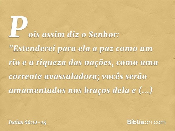 Pois assim diz o Senhor:
"Estenderei para ela a paz como um rio
e a riqueza das nações, como
uma corrente avassaladora;
vocês serão amamentados nos braços dela
