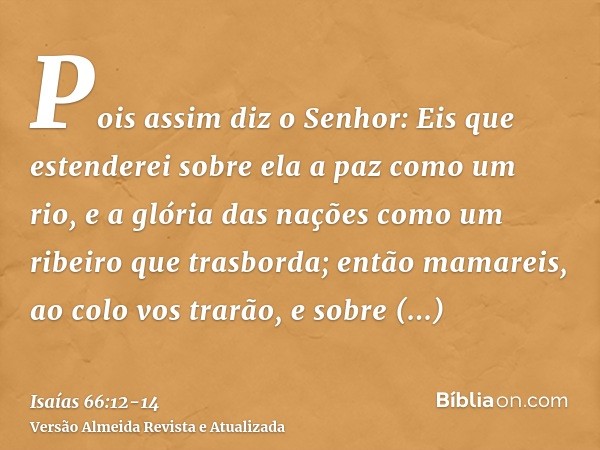 Pois assim diz o Senhor: Eis que estenderei sobre ela a paz como um rio, e a glória das nações como um ribeiro que trasborda; então mamareis, ao colo vos trarão