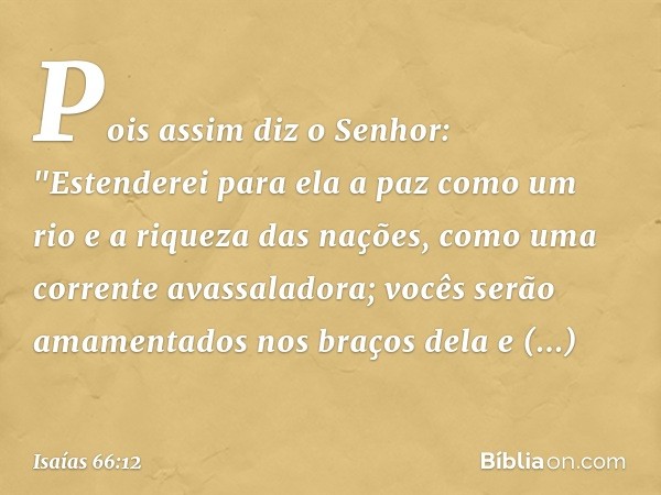 Pois assim diz o Senhor:
"Estenderei para ela a paz como um rio
e a riqueza das nações, como
uma corrente avassaladora;
vocês serão amamentados nos braços dela
