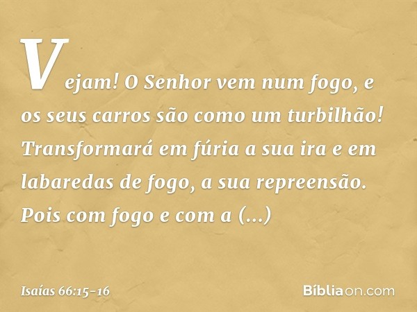 Vejam! O Senhor vem num fogo,
e os seus carros são como um turbilhão!
Transformará em fúria a sua ira
e em labaredas de fogo, a sua repreensão. Pois com fogo e 