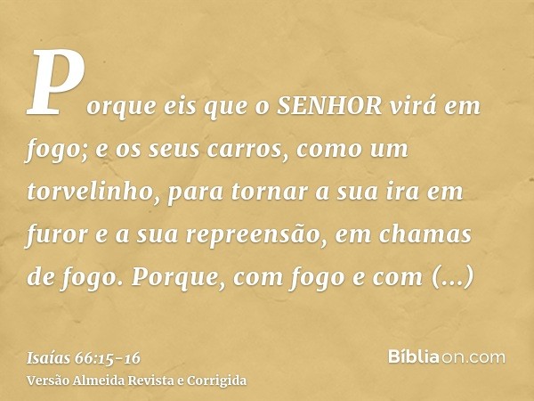 Porque eis que o SENHOR virá em fogo; e os seus carros, como um torvelinho, para tornar a sua ira em furor e a sua repreensão, em chamas de fogo.Porque, com fog