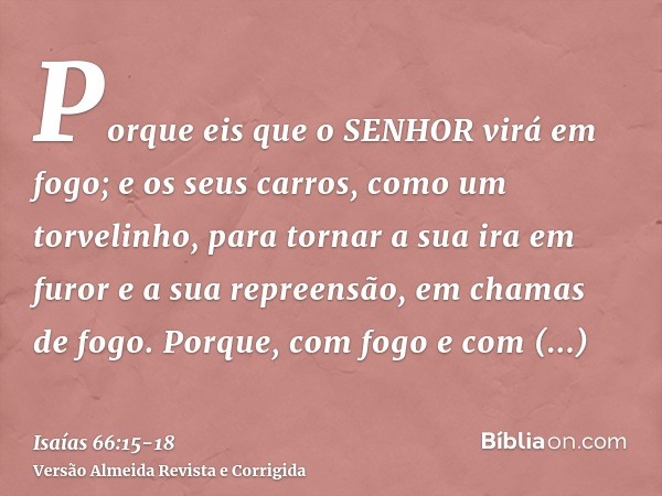 Porque eis que o SENHOR virá em fogo; e os seus carros, como um torvelinho, para tornar a sua ira em furor e a sua repreensão, em chamas de fogo.Porque, com fog