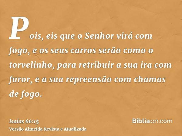 Pois, eis que o Senhor virá com fogo, e os seus carros serão como o torvelinho, para retribuir a sua ira com furor, e a sua repreensão com chamas de fogo.